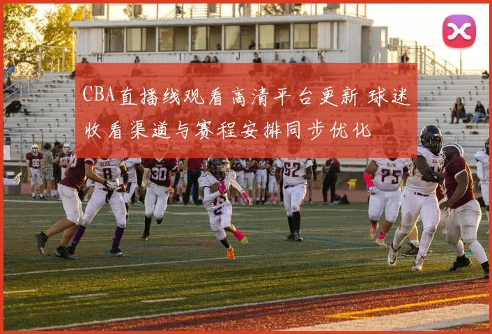 CBA直播线观看高清平台更新 球迷收看渠道与赛程安排同步优化
