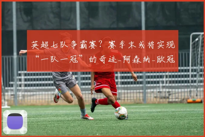 英超七队争霸赛？赛季末或将实现“一队一冠”的奇迹_阿森纳_欧冠决赛_欧冠