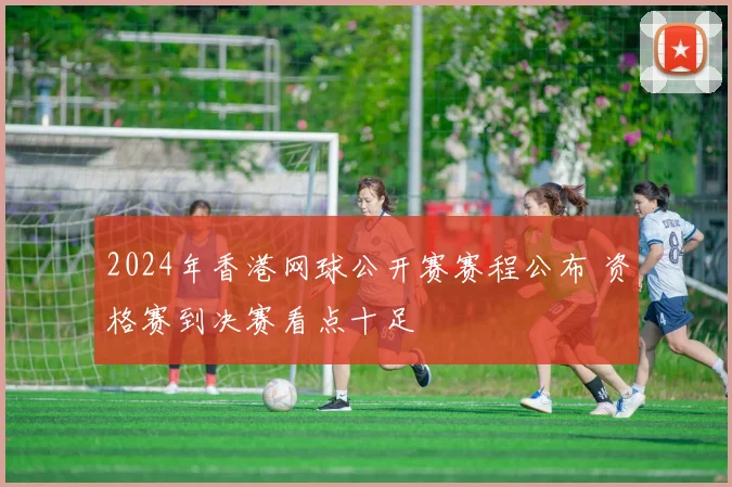 2024年香港网球公开赛赛程公布 资格赛到决赛看点十足