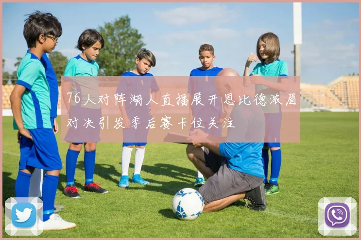 76人对阵湖人直播展开恩比德浓眉对决引发季后赛卡位关注