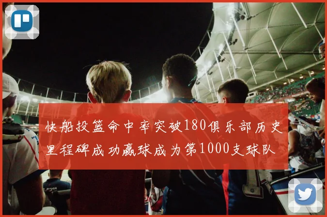 快船投篮命中率突破180俱乐部历史里程碑成功赢球成为第1000支球队