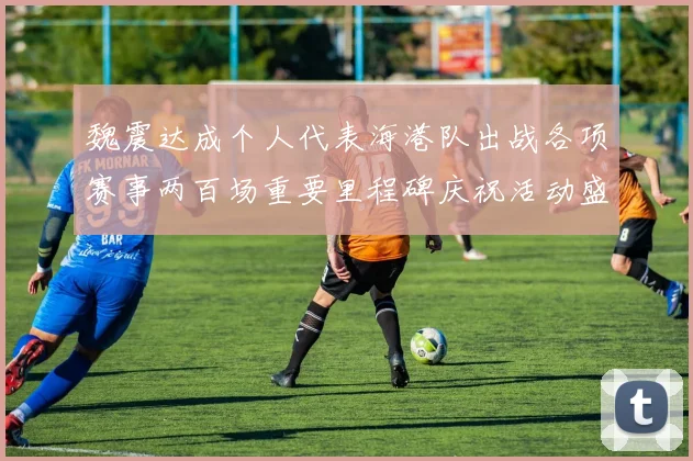 魏震达成个人代表海港队出战各项赛事两百场重要里程碑庆祝活动盛况回顾
