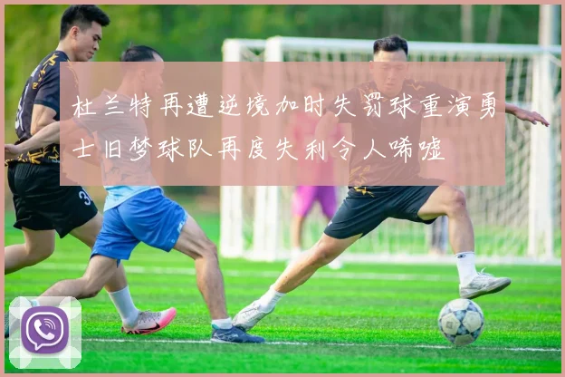 杜兰特再遭逆境加时失罚球重演勇士旧梦球队再度失利令人唏嘘