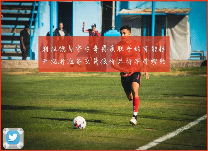 利拉德与字母哥再度联手的可能性开拓者准备交易报价只待字母续约意愿