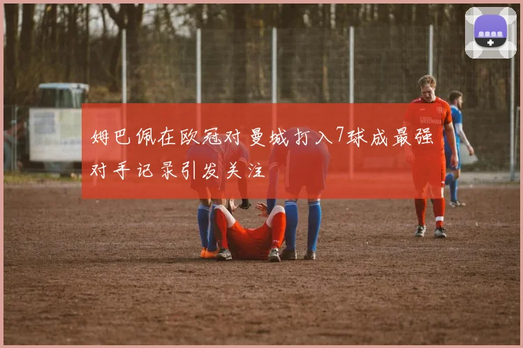 姆巴佩在欧冠对曼城打入7球成最强对手记录引发关注