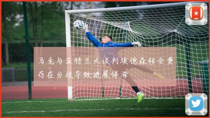 马竞与亚特兰大谈判埃德森转会费存在分歧导致进展停滞