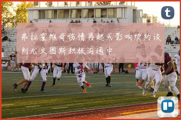 弗拉霍维奇伤情再起或影响续约谈判尤文图斯积极沟通中