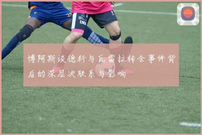 博阿斯谈德科与瓦雷拉转会事件背后的深层次联系与影响