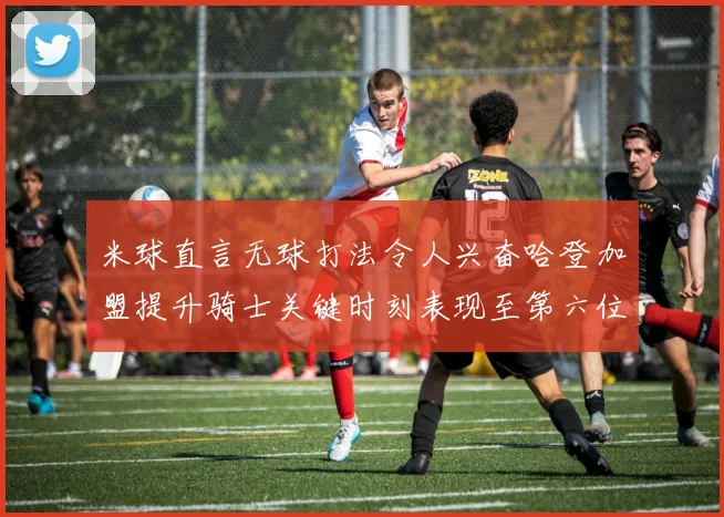 米球直言无球打法令人兴奋哈登加盟提升骑士关键时刻表现至第六位