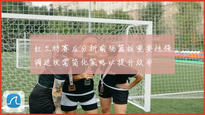 杜兰特赛后分析前场篮板重要性强调进攻需简化策略以提升效率