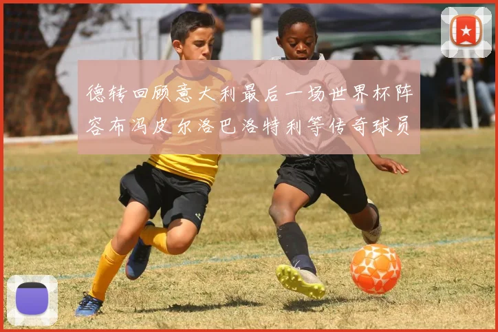 德转回顾意大利最后一场世界杯阵容布冯皮尔洛巴洛特利等传奇球员在列
