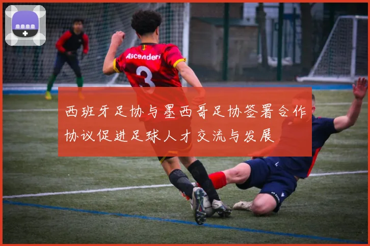 西班牙足协与墨西哥足协签署合作协议促进足球人才交流与发展