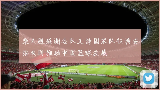 柴文胜感谢各队支持国家队征调安排共同推动中国篮球发展